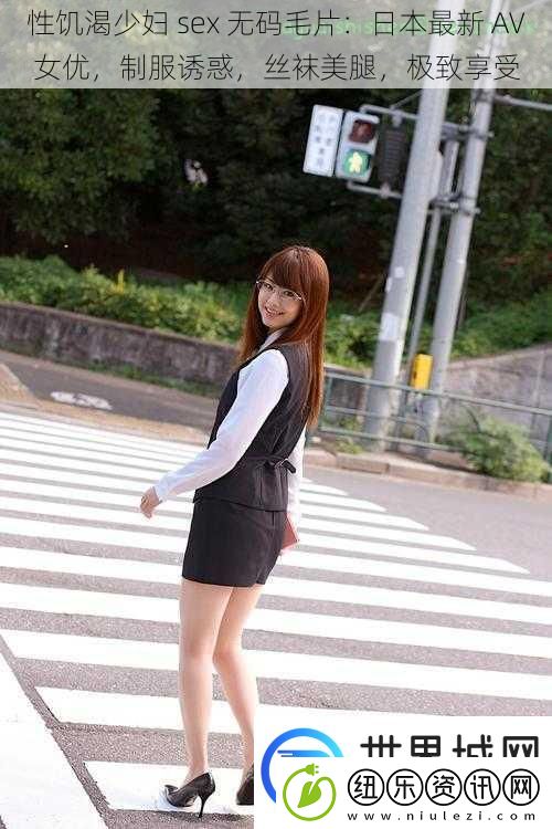 性饥渴少妇sex无码毛片：日本最新AV女优制服诱惑丝袜美腿极致享受