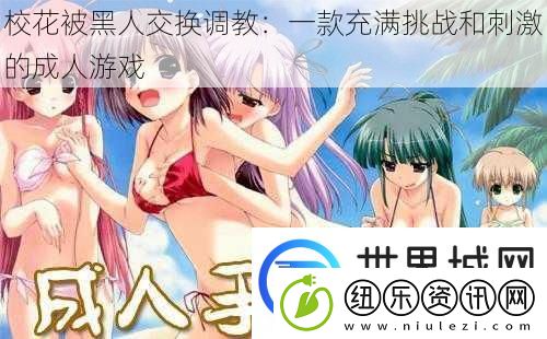 校花被黑人交换调教：一款充满挑战和刺激的成人游戏