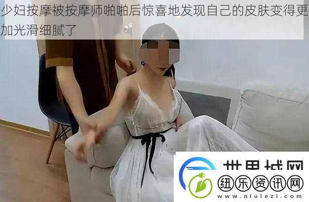 少妇按摩被按摩师啪啪后惊喜地发现自己的皮肤变得更加光滑细腻了